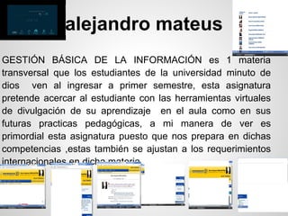 alejandro mateus
GESTIÓN BÁSICA DE LA INFORMACIÓN es 1 materia
transversal que los estudiantes de la universidad minuto de
dios ven al ingresar a primer semestre, esta asignatura
pretende acercar al estudiante con las herramientas virtuales
de divulgación de su aprendizaje en el aula como en sus
futuras practicas pedagógicas, a mi manera de ver es
primordial esta asignatura puesto que nos prepara en dichas
competencias ,estas también se ajustan a los requerimientos
internacionales en dicha materia.
 