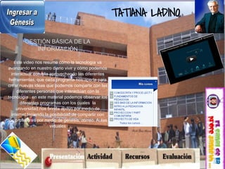 TATIANA LADINO

        GESTIÓN BÁSICA DE LA
           INFORMACIÓN

  Este video nos resume cómo la tecnología va
avanzando en nuestro diario vivir y cómo podemos
  interactuar con ella aprovechando las diferentes
 herramientas, que cada programa nos aporta para
crear nuevas ideas que podemos compartir con las
     diferentes personas que interactúan con la
tecnología , en este material podemos observar los
       diferentes programas con los cuales la
     universidad nos brinda apoyo por medio de
  internet teniendo la posibilidad de compartir con
los profesores por medio de genesis, correo. Aulas
                       virtuales
 