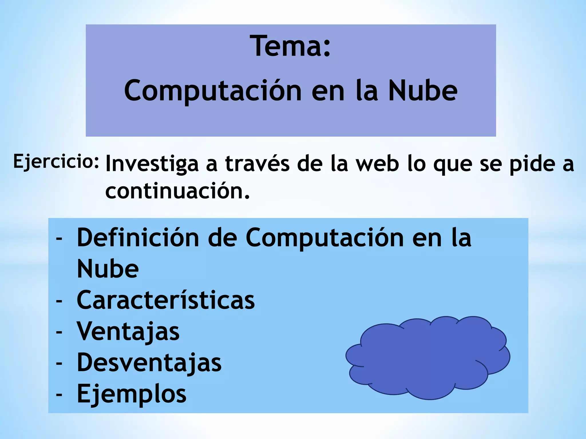 Tema:
Computación en la Nube
Ejercicio: Investiga a través de la web lo que se pide a
continuación.
- Definición de Computación en la
Nube
- Características
- Ventajas
- Desventajas
- Ejemplos