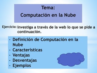 Tema:
Computación en la Nube
Ejercicio: Investiga a través de la web lo que se pide a
continuación.
- Definición de Computación en la
Nube
- Características
- Ventajas
- Desventajas
- Ejemplos
 