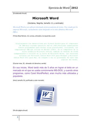 Ejercicio de Word 2012
(Encabezado Anual)


                             Microsoft Word
                        (Verdana, Negrita, tamaño 11 y centrado)

Microsoft Word es un software destinado al procesamiento de textos. Fue creado por la
empresa Microsoft, y actualmente viene integrado en la suite ofimática Microsoft
Office.

(Times New Roman, 12, cursiva, alineado a la izquierda y azul)



   Originalmente fue desarrollado por Richard Brodie para el computador
       de IBM bajo sistema operativo DOS en 1983.Versiones subsecuentes
      fueron programadas para muchas otras plataformas, incluyendo, las
  computadoras IBM que corrían en MS-DOS (1983). Es un componente de la
          suite ofimática Microsoft Office; también es vendido de forma
 independiente e incluido en la Suite de Microsoft Works. Las versiones
       actuales son Microsoft Office Word 2010 para Windows y Microsoft
 Office Word 2011 para Mac. Ha llegado a ser el procesador de texto más
                                                     popular del mundo.

(Courier new, 10, alineado a la derecha y verde)

En sus inicios, Word tardó más de 5 años en lograr el éxito en un
mercado en el que se usaba comúnmente MS-DOS, y cuando otros
programas, como Corel WordPerfect, eran mucho más utilizados y
populares.
(Arial, tamaño 14, justificado y color morado)




(Pie de página Anual)



      1
 