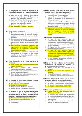 21) El anteproyecto del estado de ingresos de la
Comunidad Autónoma de Canarias se elaborará
por:
a) Cada una de las Consejerías, que deberán
remitirlo a la Consejería de Economía y
Hacienda antes del primero de agosto.
b) Cada una de las Consejerías, que deberán
remitirlo a la Consejería de Economía y
Hacienda antes del primero de junio.
c) El Parlamento de Canarias.
d) La Consejería de Economía y Hacienda.
22) El Parlamento Europeo es:
a) Una institución comunitaria compuesta por
representantes de todos los gobiernos europeos,
elegidos por los ministros de los Estados
miembros.
b) Una institución comunitaria no representativa,
que se compone de un número determinado de
parlamentarios elegidos por los ministros de los
Estados miembros.
c) Una institución comunitaria compuesta por
representantes de los pueblos de los Estados
reunidos en la Comunidad, elegidos por
sufragio universal directo.
d) Una institución comunitaria compuesta por
representantes de los pueblos de los Estados
reunidos en la Comunidad, elegidos por los
Gobiernos de cada Estado.
23) Como institución de la Unión Europea, la
Comisión:
a) Tiene facultad para formular recomendaciones
o emitir dictámenes.
b) No tiene facultad para formular
recomendaciones o emitir dictámenes.
c) Tiene facultad para formular recomendaciones,
pero no para emitir dictámenes.
d) Tiene facultad para emitir dictámenes, pero no
para formular recomendaciones.
24) El Tribunal de Justicia de la Unión Europea
estará compuesto por:
a) Dos jueces por Estado miembro.
b) Un juez por Estado miembro.
c) Un juez por cada dos Estados miembros.
d) Un juez por cada cinco Estados miembros.
25) La situación en que se encuentra una persona
que sea, haya sido o pudiera ser tratada, en
atención a su sexo, de manera menos favorable
que otra en situación comparable, se considera:
a) Discriminación directa por razón de sexo.
b) Discriminación indirecta por razón de sexo.
c) Acoso por razón sexo.
d) Acoso sexual.
26) La Ley Orgánica 3/2007, de 22 de marzo, para la
igualdad efectiva entre mujeres y hombres:
a) Es una ley básica, que se aplica a todas las
Administraciones Públicas por igual.
b) Algunos de sus artículos son básicos y otros se
aplican exclusivamente a la Administración
General del Estado.
c) Algunos de sus artículos son básicos, otros
desarrollan preceptos constitucionales, y otros
se aplican exclusivamente a la Administración
General del Estado.
d) Algunos de sus artículos son básicos, otros
constituyen legislación de aplicación directa en
todo el Estado, y otros se aplican
exclusivamente a la Administración General del
Estado.
27) El principio de confianza legítima:
a) Es uno de los principios que las
Administraciones Públicas deben respetar en su
actuación en el procedimiento administrativo, y
se recoge en el artículo 5.1 de la Ley 30/1992,
de 26 de noviembre.
b) No figura entre los principios rectores del
procedimiento administrativo.
c) Es uno de los principios que las
Administraciones Públicas deben respetar en su
actuación en el procedimiento administrativo, y
se recoge en el artículo 3.1 de la Ley 30/1992,
de 26 de noviembre.
d) Es un principio únicamente aplicable al
procedimiento sancionador.
28) En el caso de que se hubieran adoptado medidas
provisionales, el acuerdo de iniciación del
procedimiento deberá efectuarse:
a) Dentro de los diez días siguientes a su
adopción.
b) Dentro de los quince días siguientes a su
adopción.
c) Con carácter simultaneo a su adopción.
d) No es necesario efectuar acuerdo de iniciación.
29) El plazo del periodo de prueba que, en su caso,
acuerde el instructor del procedimiento, será:
a) No superior a treinta días ni inferior a quince.
b) No superior a cuarenta días ni inferior a quince.
c) No superior a quince días ni inferior a diez.
d) No superior a treinta días ni inferior a diez.
30) El interesado podrá renunciar a sus derechos:
a) Cuando ello no esté prohibido por el
Ordenamiento Jurídico.
b) En cualquier caso, siempre que lo comunique
por escrito al órgano competente para resolver.
c) En ningún caso una vez iniciado el
procedimiento.
d) Cuando hayan transcurrido al menos treinta días
desde la iniciación del procedimiento.
 