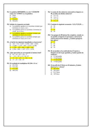 51) La palabra HIPERBOLA es al nº 123456789
como el nº 1759527 es a la palabra:
a) Pelar.
b) Labor.
c) Horario.
d) Horuelo.
52) Señalar la respuesta acertada:
a) Las palabras agudas no se acentúan siempre que
terminan en vocal, o en s.
b) Las palabras graves se acentúan si terminan en
vocal , en n o en s.
c) Las palabras agudas se acentúan siempre que
terminan en vocal, en n o en s.
d) Las palabras graves se acentúan siempre que
terminan en vocal, en n o en s.
53) ¿Cuál de las siguientes igualdades es incorrecta?
a) 101 + 714 + 9.507 = 4.789 + 686 + 4.847.
b) 11.003 + 1.219 = 601 + 5.315 + 6.306.
c) 1.720 + 303 = 505 + 1.003 + 592.
d) 2.506 + 888 = 1.347 +173 + 1.874.
54) ¿Qué operación no corresponde al mismo total?
a) 83 + 14 – (27 + 32) – 3
b) – 131 + 29 + ( -3 + 8) +27
c) 37 + 14 – (27 – 3 – 14) + 1– 26
d) 17 – 25 + 130 – 87
55) El resultado de multiplicar 83.230 x 11 es:
a) 951.530.
b) 915.350.
c) 915.530.
d) 945.530.
56) La suma de dos números consecutivos impares es
48 ¿Cuáles son dichos números?
a) 21 y 23
b) 15 y 17
c) 17 y 19
d) 23 y 25
57) Continúe la siguiente secuencia : 5,11,17,23,29…..
a) 34
b) 37
c) 35
d) 39
58) Una guagua de 80 plazas iba completa, cuando en
un pueblo se bajaron 12 personas y entraron la
cuarta parte de las mismas. ¿Cuántos pasajeros
hay ahora?
a) 71
b) 85
c) 88
d) 79
59) De un jardín se ha sembrado las 2/3 partes y
después 1/2 de lo que quedaba ¿Cuánto queda sin
sembrar?
a) 2/3 del jardín
b) 1/9 del jardín
c) 1/6 del jardín
d) 1/4 del jardín
60) Si un grifo da 23 litros en 10 minutos ¿Cuánto
dará en 3 y ½ horas?
a) 483 litros
b) 205 litros
c) 81,5 litros
d) 105 litros
 