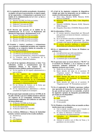 61) La regulación del modelo normalizado y formulario
en página web para la presentación, en soporte papel,
de las sugerencias y reclamaciones a presentar en el
ámbito de la Administración de la C.A.C. se llevó a
cabo a través de:
a) Decreto 162/2002, de 28 de noviembre.
b) Orden de 20 de febrero de 2004.
c) Orden de 21 de enero de 2003.
d) Orden de 20 de enero de 2003.
62) El Decreto que aprueba en el ámbito de la
Administración de la C.A.C. el Reglamento del
Sistema de Sugerencias y Reclamaciones, es el:
a) Decreto 162/2002, de 18 de noviembre.
b) Decreto 161/2002, de 18 de noviembre.
c) Decreto 162/2002, de 28 de noviembre.
d) Decreto 161/2002, de 28 de noviembre.
63) Tramitar y resolver cuestiones y reclamaciones
cuya urgencia o simplicidad permitan una respuesta
inmediata, en su respectivo ámbito de actuación, es
una función encomendada a:
a) Las Oficinas de Información Especializada.
b) Las Oficinas de Información Inmediata.
c) Los puntos de Información y Atención Ciudadana.
d) La Comisión para la Coordinación de la
Información y Atención Ciudadana.
64) ¿Cuál de las siguientes afirmaciones es falsa: “Las
solicitudes, escritos y comunicaciones que los
ciudadanos dirijan a los órganos de las
Administraciones públicas podrán presentarse”:
a) En los registros de los órganos administrativos a
que se dirijan.
b) En los registros de cualquier órgano
administrativo, que pertenezca a la
Administración General del Estado, a la de
cualquier Administración de las Comunidades
Autónomas, o a la de la totalidad de las entidades
que integran la Administración Local.
c) En las oficinas de Correos, en la forma que
reglamentariamente se establezca.
d) En las representaciones diplomáticas u oficinas
consulares de España en el extranjero.
65) El precepto legal contenido en la Ley 14/1990, de 26
de julio referido a que los Cabildos Insulares deberán
ser registros de la Comunidad Autónoma, como
representantes ordinarios del Gobierno en cada isla,
fue desarrollado por:
a) El Decreto 105/2000, de 26 de junio.
b) El Decreto 100/85, de 19 de abril.
c) No ha sido desarrollado.
d) El Decreto 100/95, de 14 de abril.
66) Los Archivos, Bibliotecas y Museos de titularidad
estatal y carácter nacional serán creados mediante:
a) Decreto Ley.
b) Ley.
c) Ley Orgánica.
d) Real Decreto.
67) ¿Cuál de los siguientes conjuntos de dispositivos
cumple que todos sus integrantes son no volátiles, en
cuanto a la información que contienen?:
a) Disco duro, Memoria ROM, Memoria RAM,
Memoria EEPROM
b) Memoria ROM, Disco Duro, Cinta Magnética,
CD-ROM
c) Memoria EEPROM, Memoria RAM, Memoria
ROM, Disquette
d) Disquette, Disco duro, CD-ROM, Memoria RAM
68) En informática, UNIX es
a) El sistema operativo desarrollado por Microsoft
para gestionar servidores de Internet , multitarea y
multiusuario
b) No es un término conocido en informática
c) El sistema operativo desarrollado por IBM
orientado a dar soporte de aplicaciones ofimáticas.
d) El sistema operativo multitarea y multiusuario
desarrollado por Laboratorios Bell de AT&T.
69) En el Administrador de Tareas de Windows no
podemos ver:
a) Las aplicaciones que están ejecutándose
b) Los procesos que están ejecutándose
c) Los ficheros que están en uso
d) La memoria que se está utilizando
70) Si queremos tener un acceso directo a “Mi PC” en
el escritorio de Windows, y no se muestra en estos
momentos, podemos mostrarlo si pulsamos la
siguiente secuencia con el ratón:
a) Doble clic en el Escritorio “Mi PC”
b) Botón derecho del ratón en el escritorio
“Organizar iconos” “Mostrar iconos del
escritorio” “Mi PC”
c) Botón derecho del ratón en el escritorio
“Propiedades” “Escritorio” “Personalizar
escritorio” “Mi PC”
d) Botón derecho del ratón en el escritorio
“Organizar iconos” “Personalizar escritorio”
71) En el explorador de Windows queremos realizar
una operación de búsqueda de documentos Word a
los que accedí ayer para leer su contenido. ¿Cuál de
las siguientes opciones de búsqueda preestablecidas
por fechas no está disponible?:
a) El año pasado
b) Ayer
c) La semana pasada
d) El mes pasado
72) En Windows, si un fichero tiene un tamaño en disco
mucho mayor que su tamaño...
a) Esto no puede suceder puesto que el tamaño en
disco y el tamaño son siempre iguales
b) Se reduce la diferencia si movemos el fichero a
otro dispositivo de almacenamiento
c) Utilizamos la Herramienta de Sistema
“Desfragmentador”
d) Abrimos el archivo con el Bloc de Notas y lo
guardamos con otro nombre
 