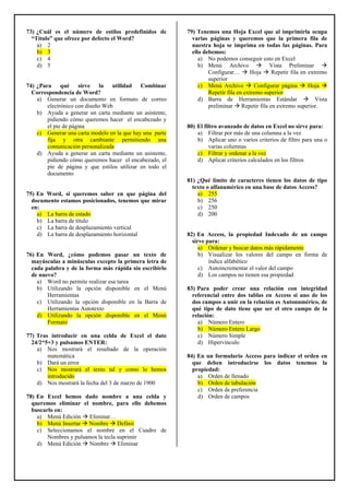 73) ¿Cuál es el número de estilos predefinidos de
“Título” que ofrece por defecto el Word?
a) 2
b) 3
c) 4
d) 5
74) ¿Para qué sirve la utilidad Combinar
Correspondencia de Word?
a) Generar un documento en formato de correo
electrónico con diseño Web
b) Ayuda a generar un carta mediante un asistente,
pidiendo cómo queremos hacer el encabezado y
el pie de página
c) Generar una carta modelo en la que hay una parte
fija y otra cambiante permitiendo una
comunicación personalizada
d) Ayuda a generar un carta mediante un asistente,
pidiendo cómo queremos hacer el encabezado, el
pie de página y que estilos utilizar en todo el
documento
75) En Word, si queremos saber en que página del
documento estamos posicionados, tenemos que mirar
en:
a) La barra de estado
b) La barra de título
c) La barra de desplazamiento vertical
d) La barra de desplazamiento horizontal
76) En Word, ¿cómo podemos pasar un texto de
mayúsculas a minúsculas excepto la primera letra de
cada palabra y de la forma más rápida sin escribirlo
de nuevo?
a) Word no permite realizar esa tarea
b) Utilizando la opción disponible en el Menú
Herramientas
c) Utilizando la opción disponible en la Barra de
Herramientas Autotexto
d) Utilizando la opción disponible en el Menú
Formato
77) Tras introducir en una celda de Excel el dato
24/2*5+3 y pulsamos ENTER:
a) Nos mostrará el resultado de la operación
matemática
b) Dará un error
c) Nos mostrará el texto tal y como lo hemos
introducido
d) Nos mostrará la fecha del 3 de marzo de 1900
78) En Excel hemos dado nombre a una celda y
queremos eliminar el nombre, para ello debemos
buscarlo en:
a) Menú Edición Eliminar…
b) Menú Insertar Nombre Definir
c) Seleccionamos el nombre en el Cuadro de
Nombres y pulsamos la tecla suprimir
d) Menú Edición Nombre Eliminar
79) Tenemos una Hoja Excel que al imprimirla ocupa
varias páginas y queremos que la primera fila de
nuestra hoja se imprima en todas las páginas. Para
ello debemos:
a) No podemos conseguir esto en Excel
b) Menú Archivo Vista Preliminar
Configurar… Hoja Repetir fila en extremo
superior
c) Menú Archivo Configurar página Hoja
Repetir fila en extremo superior
d) Barra de Herramientas Estándar Vista
preliminar Repetir fila en extremo superior.
80) El filtro avanzado de datos en Excel no sirve para:
a) Filtrar por más de una columna a la vez
b) Aplicar uno o varios criterios de filtro para una o
varias columnas
c) Filtrar y ordenar a la vez
d) Aplicar criterios calculados en los filtros
81) ¿Qué límite de caracteres tienen los datos de tipo
texto o alfanumérico en una base de datos Access?
a) 255
b) 256
c) 250
d) 200
82) En Access, la propiedad Indexado de un campo
sirve para:
a) Ordenar y buscar datos más rápidamente
b) Visualizar los valores del campo en forma de
índice alfabético
c) Autoincrementar el valor del campo
d) Los campos no tienen esa propiedad
83) Para poder crear una relación con integridad
referencial entre dos tablas en Access si uno de los
dos campos a unir en la relación es Autonumérico, de
qué tipo de dato tiene que ser el otro campo de la
relación:
a) Número Entero
b) Número Entero Largo
c) Número Simple
d) Hipervínculo
84) En un formulario Access para indicar el orden en
que deben introducirse los datos tenemos la
propiedad:
a) Orden de llenado
b) Orden de tabulación
c) Orden de preferencia
d) Orden de campos
 
