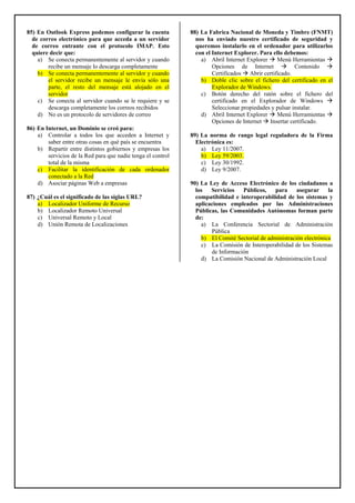 85) En Outlook Express podemos configurar la cuenta
de correo electrónico para que acceda a un servidor
de correo entrante con el protocolo IMAP. Esto
quiere decir que:
a) Se conecta permanentemente al servidor y cuando
recibe un mensaje lo descarga completamente
b) Se conecta permanentemente al servidor y cuando
el servidor recibe un mensaje le envía sólo una
parte, el resto del mensaje está alojado en el
servidor
c) Se conecta al servidor cuando se le requiere y se
descarga completamente los correos recibidos
d) No es un protocolo de servidores de correo
86) En Internet, un Dominio se creó para:
a) Controlar a todos los que acceden a Internet y
saber entre otras cosas en qué país se encuentra
b) Repartir entre distintos gobiernos y empresas los
servicios de la Red para que nadie tenga el control
total de la misma
c) Facilitar la identificación de cada ordenador
conectado a la Red
d) Asociar páginas Web a empresas
87) ¿Cuál es el significado de las siglas URL?
a) Localizador Uniforme de Recurso
b) Localizador Remoto Universal
c) Universal Remoto y Local
d) Unión Remota de Localizaciones
88) La Fabrica Nacional de Moneda y Timbre (FNMT)
nos ha enviado nuestro certificado de seguridad y
queremos instalarlo en el ordenador para utilizarlos
con el Internet Explorer. Para ello debemos:
a) Abril Internet Explorer Menú Herramientas
Opciones de Internet Contenido
Certificados Abrir certificado.
b) Doble clic sobre el fichero del certificado en el
Explorador de Windows.
c) Botón derecho del ratón sobre el fichero del
certificado en el Explorador de Windows
Seleccionar propiedades y pulsar instalar.
d) Abril Internet Explorer Menú Herramientas
Opciones de Internet Insertar certificado.
89) La norma de rango legal reguladora de la Firma
Electrónica es:
a) Ley 11/2007.
b) Ley 59/2003.
c) Ley 30/1992.
d) Ley 9/2007.
90) La Ley de Acceso Electrónico de los ciudadanos a
los Servicios Públicos, para asegurar la
compatibilidad e interoperabilidad de los sistemas y
aplicaciones empleados por las Administraciones
Públicas, las Comunidades Autónomas forman parte
de:
a) La Conferencia Sectorial de Administración
Pública
b) El Comité Sectorial de administración electrónica
c) La Comisión de Interoperabilidad de los Sistemas
de Información
d) La Comisión Nacional de Administración Local
 
