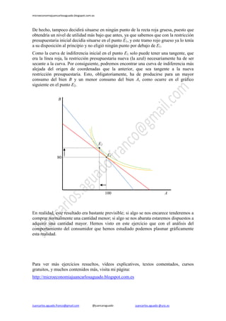 microeconomiajuancarlosaguado.blogspot.com.es 
Juancarlos.aguado.franco@gmail.com @juancaraguado juancarlos.aguado @urjc.es 
De hecho, tampoco decidirá situarse en ningún punto de la recta roja gruesa, puesto que obtendría un nivel de utilidad más bajo que antes, ya que sabemos que con la restricción presupuestaria inicial decidía situarse en el punto E1, y este tramo rojo grueso ya lo tenía a su disposición al principio y no eligió ningún punto por debajo de E1. 
Como la curva de indiferencia inicial en el punto E1 solo puede tener una tangente, que era la línea roja, la restricción presupuestaria nueva (la azul) necesariamente ha de ser secante a la curva. Por consiguiente, podremos encontrar una curva de indiferencia más alejada del origen de coordenadas que la anterior, que sea tangente a la nueva restricción presupuestaria. Esto, obligatoriamente, ha de producirse para un mayor consumo del bien B y un menor consumo del bien A, como ocurre en el gráfico siguiente en el punto E2. 
En realidad, este resultado era bastante previsible; si algo se nos encarece tenderemos a comprar normalmente una cantidad menor; si algo se nos abarata estaremos dispuestos a adquirir una cantidad mayor. Hemos visto en este ejercicio que con el análisis del comportamiento del consumidor que hemos estudiado podemos plasmar gráficamente esta realidad. 
Para ver más ejercicios resueltos, vídeos explicativos, textos comentados, cursos gratuitos, y muchos contenidos más, visita mi página: 
http://microeconomiajuancarlosaguado.blogspot.com.es 
B 
A 
80 
100 
E1 
E2 