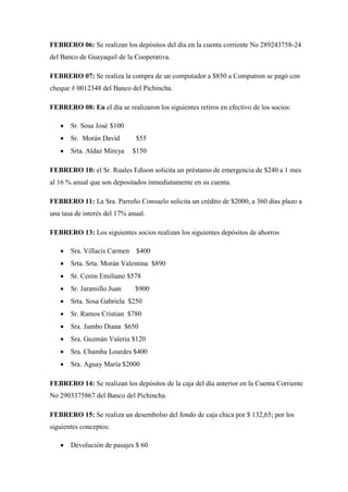 FEBRERO 06: Se realizan los depósitos del día en la cuenta corriente No 289243758-24
del Banco de Guayaquil de la Cooperativa.
FEBRERO 07: Se realiza la compra de un computador a $850 a Computron se pagó con
cheque # 0012348 del Banco del Pichincha.
FEBRERO 08: En el día se realizaron los siguientes retiros en efectivo de los socios:
 Sr. Sosa José $100
 Sr. Morán David $55
 Srta. Aldaz Mireya $150
FEBRERO 10: el Sr. Ruales Edison solicita un préstamo de emergencia de $240 a 1 mes
al 16 % anual que son depositados inmediatamente en su cuenta.
FEBRERO 11: La Sra. Parreño Consuelo solicita un crédito de $2000, a 360 días plazo a
una tasa de interés del 17% anual.
FEBRERO 13: Los siguientes socios realizan los siguientes depósitos de ahorros
 Sra. Villacís Carmen $400
 Srta. Srta. Morán Valentina $890
 Sr. Cerón Emiliano $578
 Sr. Jaramillo Juan $900
 Srta. Sosa Gabriela $250
 Sr. Ramos Cristian $780
 Sra. Jumbo Diana $650
 Sra. Guzmán Valeria $120
 Sra. Chamba Lourdes $400
 Sra. Aguay María $2000
FEBRERO 14: Se realizan los depósitos de la caja del día anterior en la Cuenta Corriente
No 2903375867 del Banco del Pichincha.
FEBRERO 15: Se realiza un desembolso del fondo de caja chica por $ 132,65; por los
siguientes conceptos:
 Devolución de pasajes $ 60
 