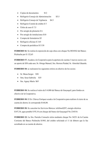  Copias de documentos $12
 Refrigerio Consejo de Administración $5.5
 Refrigerio Consejo de Vigilancia $4.5
 Refrigerio Comité de crédito $ 5
 Útiles de aseo $ 7.5
 Por arreglo de plomería $ 6
 Por arreglo de instalaciones $10
 Compra de formularios $5
 Refrigerio oficinas $ 3.65
 Compra de periódicos $13.50
FEBRERO 16: Se realiza la reposición de caja chica con cheque No 0034562 del Banco
Pichincha por $ 132,65
FEBRERO 17: Acuden a la Cooperativa para la apertura de cuentas 3 nuevos socios con
un aporte de $50 cada uno; Sr. Ortega Manuel, Sra. Herrera Piedad, Sr. Almeida Eduardo.
FEBRERO 18: se realizaron los siguientes retiros en efectivo de los socios:
 Sr. Mena Sergio $50
 Srta. Sosa Gabriela $35
 Sra. Aguay María $65
FEBRERO 18: Se realiza el retiro de $ 4.000 del Banco de Guayaquil, para fondos en
efectivo de la Cooperativa.
FEBRERO 18: El Sr. Chávez Enríquez acude a la Cooperativa para realizar el cierre de su
cuenta de ahorro; le corresponde $168,00.
FEBRERO 20: Se cancelan los Servicios Básicos: teléfono$287, energía eléctrica
$187,34, agua potable $ 95,18 con cheque del banco de Guayaquil No 234510.
FEBRERO 22: La Sra. Parreño Consuelo retira mediante cheque No 34251 de la Cuenta
Corriente del Banco Pichincha $1985, del crédito solicitado el 11 de febrero que le fue
acreditado en su cuenta de ahorros.
 