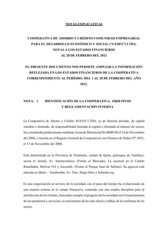 NOTAS EXPLICATIVAS
COOPERATIVA DE AHORRO Y CRÉDITO COMUNIDAD EMPRESARIAL
PARA EL DESARROLLO ECONÓMICO Y SOCIAL (“CEDES”) LTDA.
NOTAS A LOS ESTADOS FINANCIEROS
AL 28 DE FEBRERO DEL 2012
EL PRESENTE DOCUMENTO NOS PERMITE AMPLIAR LA INFORMACIÓN
REFLEJADA EN LOS ESTADOS FINANCIEROS DE LA COOPERATIVA
CORRESPONDIENTE AL PERÍODO: DEL 1 AL 28 DE FEBRERO DEL AÑO
2012.
NOTA: 1 IDENTIFICACIÓN DE LA COOPERATIVA, OBJETIVOS
Y REGLAMENTACIÓN INTERNA
La Cooperativa de Ahorro y Crédito WAVO LTDA, es de derecho privado, de capital
variable e ilimitado, de responsabilidad limitada al capital e ilimitado al número de socios,
fue constituida jurídicamente mediante Acuerdo Ministerial No 0000108 el 16 de Noviembre
del 2006, e inscrita en el Registro General de Cooperativas con Número de Orden N⁰. 6951,
el 17 de Noviembre del 2006.
Está domiciliada en la Provincia de Pichincha, ciudad de Quito, parroquia de Tumbaco,
sector el Arenal, Av. Interoceránica. (Frente al Mercado). La sucursal en el Cantón
Rumiñahui, Bolívar 516 y Ascazubi. (Frente al Parque Juan de Salinas). Su agencia está
ubicada en Quito – Turubamba, Av. Tnte. Hugo Ortiz y Solanda esq.
Es una organización al servicio de la sociedad, con el paso del tiempo ha evolucionado de
una manera exitosa en el campo financiero, contando con una amplia disciplina para la
satisfacción de los clientes, buscando siempre el progreso de la sociedad con el mejoramiento
de sus productos y servicios; su crecimiento de ha sido efecto y reflejo de la confianza de los
socios.
 