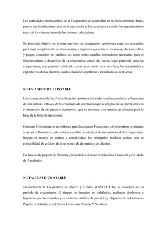 Las actividades empresariales de la Cooperativa se desarrollan en un buen ambiente físico,
puesto que la infraestructura con la que cuenta es la correcta para atender los requerimientos
tanto de los clientes como de los mismos trabajadores.
Su principal objetivo es brindar servicios de cooperación económica entre sus asociados,
para cuyo cumplimiento recibirá ahorros, y depósitos que realicen los socios, efectuar cobros
y pagos, concesión de créditos, así como todas aquellas operaciones necesarias para el
fortalecimiento y desarrollo de la cooperativa dentro del marco legal permitido para las
cooperativas; con personal calificado y con experiencia para satisfacer las necesidades y
expectativas de los clientes, dando soluciones oportunas e inmediatas a los mismos.
NOTA: 2 SISTEMA CONTABLE
Un sistema contable facilita la obtención oportuna de la información económica y financiera
de una entidad, a través de los resultados de un proceso que se origina en las operaciones en
el transcurso de un ejercicio económico, que se recolecta y se resume en informes para la
base de la toma de decisiones.
Conexus Millennium, es un software para Sociedades Financieras o Cooperativas orientadas
al servicio financiero, este sistema contable se adapta a las necesidades de la Cooperativa;
integra el manejo de cartera y contabilidad; los principales módulos activos son de
contabilidad, de crédito, de inversiones, de depósitos y de clientes.
En base a este paquete se elaboran y presentan; el Estado de Situación Financiera y el Estado
de Resultados.
NOTA: 3 ENTE CONTABLE
Jurídicamente la Cooperativa de Ahorro y Crédito WAVO LTDA, se encuentra en un
período de crecimiento. El tiempo de duración es indefinido, pudiendo disolverse o
liquidarse por las causales y en la forma establecida por la Ley Orgánica de la Economía
Popular y Solidaria y del Sector Financiero Popular Y Solidario.
 