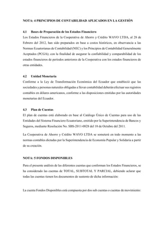 NOTA: 4 PRINCIPIOS DE CONTABILIDAD APLICADOS EN LA GESTIÓN
4.1 Bases de Preparación de los Estados Financiero
Los Estados Financieros de la Cooperativa de Ahorro y Crédito WAVO LTDA, al 28 de
Febrero del 2012, han sido preparados en base a costos históricos, en observancia a las
Normas Ecuatorianas de Contabilidad (NEC) y los Principios de Contabilidad Generalmente
Aceptados (PCGA); con la finalidad de asegurar la confiabilidad y comparabilidad de los
estados financieros de períodos anteriores de la Cooperativa con los estados financieros de
otras entidades.
4.2 Unidad Monetaria
Conforme a la Ley de Transformación Económica del Ecuador que estableció que las
sociedades y personas naturales obligadas a llevar contabilidad deberán efectuar sus registros
contables en dólares americanos, conforme a las disposiciones emitidas por las autoridades
monetarias del Ecuador.
4.3 Plan de Cuentas
El plan de cuentas está elaborado en base al Catálogo Único de Cuentas para uso de las
Entidades del Sistema Financiero Ecuatoriano, emitido por la Superintendencia de Bancos y
Seguros, mediante Resolución No. SBS-2011-0828 del 18 de Octubre del 2011.
La Cooperativa de Ahorro y Crédito WAVO LTDA se someterá en todo momento a las
normas contables dictadas por la Superintendencia de Economía Popular y Solidaria a partir
de su creación.
NOTA: 5 FONDOS DISPONIBLES
Para el presente análisis de las diferentes cuentas que conforman los Estados Financieros, se
ha considerado las cuentas de TOTAL, SUBTOTAL Y PARCIAL, debiendo aclarar que
todas las cuentas tienen los documentos de sustento de dicha información:
La cuenta Fondos Disponibles está compuesta por dos sub cuentas o cuentas de movimiento:
 