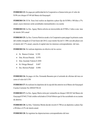 FEBRERO 23: Se paga por publicidad de la Cooperativa a Gamavisión por el valor de
$198 con cheque 67149 del Banco de Guayaquil.
FEBRERO 24: El Sr. Sosa José realiza un depósito a plazo fijo de $1500 a 180 días a 5%
anual, cuyos intereses serán acreditados mensualmente a su cuenta
FEBRERO 24: La Sra. Aguay María solicita un microcrédito de $7500 a 3 años a una tasa
de interés 26% anual
FEBRERO 25: La Sra. Carrera Patricia acude a la Cooperativa para pagar la primera cuota
del crédito otorgado el 25 de Enero del 2012; cuyo monto fue de $ 1.500 a un año plazo con
el interés del 17% anual, cancela el capital más los intereses correspondientes del mes.
FEBRERO 26: Se realizan depósitos en efectivo de los socios:
 Sr. Ramos Cristian $ 350
 Srta. Rivera Pamela $ 970
 Srta. Guzmán Valeria $ 1050
 Sr. Ortega Manuel $ 687
 Sra. Herrera Piedad $ 890
FEBRERO 26: Se paga a la Sra. Fernanda Basantes por el arriendo de oficinas del mes en
curso el valor de $ 350
FEBRERO 27: Se realizan los depósitos de la caja del día anterior en el Banco de Guayaquil
Cuenta Corriente No 289243758-24
FEBRERO 27: La Sra. Aguay María retira por ventanilla un cheque # 001267 del Banco de
Guayaquil $7443,75 del crédito solicitado el 24 de Febrero que le fue acreditado en su cuenta
de ahorros.
FEBRERO 28: La Srta. Valentina Morán decide invertir $ 700 en un depósitos a plazo fijo
a 90 días a 4.5% de interés anual.
FEBRERO 28: Se registran las depreciaciones correspondientes del mes
 