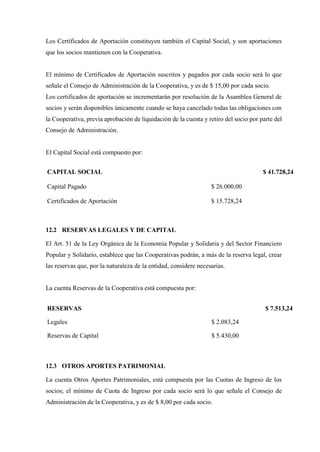 Los Certificados de Aportación constituyen también el Capital Social, y son aportaciones
que los socios mantienen con la Cooperativa.
El mínimo de Certificados de Aportación suscritos y pagados por cada socio será lo que
señale el Consejo de Administración de la Cooperativa, y es de $ 15,00 por cada socio.
Los certificados de aportación se incrementarán por resolución de la Asamblea General de
socios y serán disponibles únicamente cuando se haya cancelado todas las obligaciones con
la Cooperativa, previa aprobación de liquidación de la cuenta y retiro del socio por parte del
Consejo de Administración.
El Capital Social está compuesto por:
CAPITAL SOCIAL $ 41.728,24
Capital Pagado $ 26.000,00
Certificados de Aportación $ 15.728,24
12.2 RESERVAS LEGALES Y DE CAPITAL
El Art. 51 de la Ley Orgánica de la Economía Popular y Solidaria y del Sector Financiero
Popular y Solidario, establece que las Cooperativas podrán, a más de la reserva legal, crear
las reservas que, por la naturaleza de la entidad, considere necesarias.
La cuenta Reservas de la Cooperativa está compuesta por:
RESERVAS $ 7.513,24
Legales $ 2.083,24
Reservas de Capital $ 5.430,00
12.3 OTROS APORTES PATRIMONIAL
La cuenta Otros Aportes Patrimoniales, está compuesta por las Cuotas de Ingreso de los
socios; el mínimo de Cuota de Ingreso por cada socio será lo que señale el Consejo de
Administración de la Cooperativa, y es de $ 8,00 por cada socio.
 