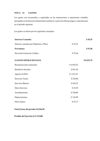 NOTA: 14 GASTOS
Los gastos son reconocidos y registrados en las transacciones u operaciones contables
ejecutadas en el transcurso del período económico, a pesar de efectuar pagos y cancelaciones
en el período siguiente.
Los gastos se dieron por los siguientes conceptos:
Intereses Causados $ 45,35
Intereses causados por Depósitos a Plazo $ 45,35
Provisiones $ 97,40
Provisión Cartera de Créditos $ 97,40
GASTOS OPERACIONALES $ 8.223,75
Remuneraciones mensuales $ 4.942,92
Beneficios Sociales $ 861,20
Aportes al IESS $ 1.012,47
Servicios Varios $ 258,00
Servicios Básicos $ 569,52
Otros Servicios $ 25,50
Arrendamientos $ 350,00
Depreciaciones $ 156,99
Otros Gastos $ 47,15
Total Gastos del período $ 8.366,50
Pérdida del Ejercicio ($ 4.723,08)
 