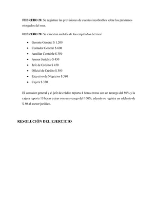 FEBRERO 28: Se registran las provisiones de cuentas incobrables sobre los préstamos
otorgados del mes.
FEBRERO 28: Se cancelan sueldos de los empleados del mes:
 Gerente General $ 1.200
 Contador General $ 600
 Auxiliar Contable $ 350
 Asesor Jurídico $ 450
 Jefe de Crédito $ 450
 Oficial de Crédito $ 380
 Ejecutivo de Negocios $ 380
 Cajera $ 320
El contador general y el jefe de crédito reporta 4 horas extras con un recargo del 50% y la
cajera reporta 10 horas extras con un recargo del 100%, además se registra un adelanto de
$ 80 al asesor jurídico.
RESOLUCIÓN DEL EJERCICIO
 