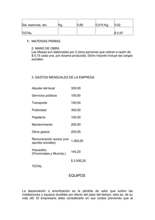 Sal, esencias, etc. Kg. 0,80 0,015 Kg. 0,02
TOTAL & & & $ 0,97
1. MATERIAS PRIMAS
2. MANO DE OBRA
Las Masas son elaboradas por 2 (dos) personas que cobran a razón de
$ 0,15 cada una, por docena producida. Dicho importe incluye las cargas
sociales.
3. GASTOS MENSUALES DE LA EMPRESA
Alquiler del local 300,00
Servicios públicos 100,00
Transporte 100,00
Publicidad 300,00
Papelería 100,00
Mantenimiento 200,00
Otros gastos 200,00
Remuneración socios (con
aportes sociales)
1.200,00
Impuestos
(Provinciales y Municip.)
145,20
TOTAL
$ 2.595,20
EQUIPOS
La depreciación o amortización es la pérdida de valor que sufren las
instalaciones y equipos durables por efecto del paso del tiempo, esto es, de su
vida útil. El empresario debe considerarlo en sus costos previendo que al
 