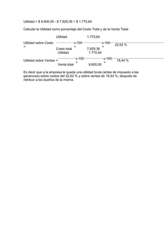 Utilidad = $ 9.600,00 - $ 7.829,36 = $ 1.770,64
Calcular la Utilidad como porcentaje del Costo Total y de la Venta Total:
Utilidad sobre Costo
=
Utilidad
Costo total
x 100
=
1.770,64
7.829,36
x 100
=
22,62 %
Utilidad sobre Ventas =
Utilidad
Venta total
x 100
=
1.770,64
9.600,00
x 100
=
18,44 %
Es decir que a la empresa le queda una utilidad bruta (antes de impuesto a las
ganancias) sobre costos del 22,62 % y sobre ventas de 18,44 %, después de
retribuir a los dueños de la misma.
 