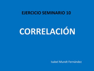 EJERCICIO SEMINARIO 10
CORRELACIÓN
Isabel Mundt Fernández
 