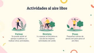 Pesas
Pequeñas rutinas de
pesas con poco peso al
aire libre
Bicicleta
Ir a pasear en bicicleta es
una de las mejores
actividades de cardio
Patinar
Se puede asistir al
parque a patinar y a
realizar otras actividades.
Actividades al aire libre
 