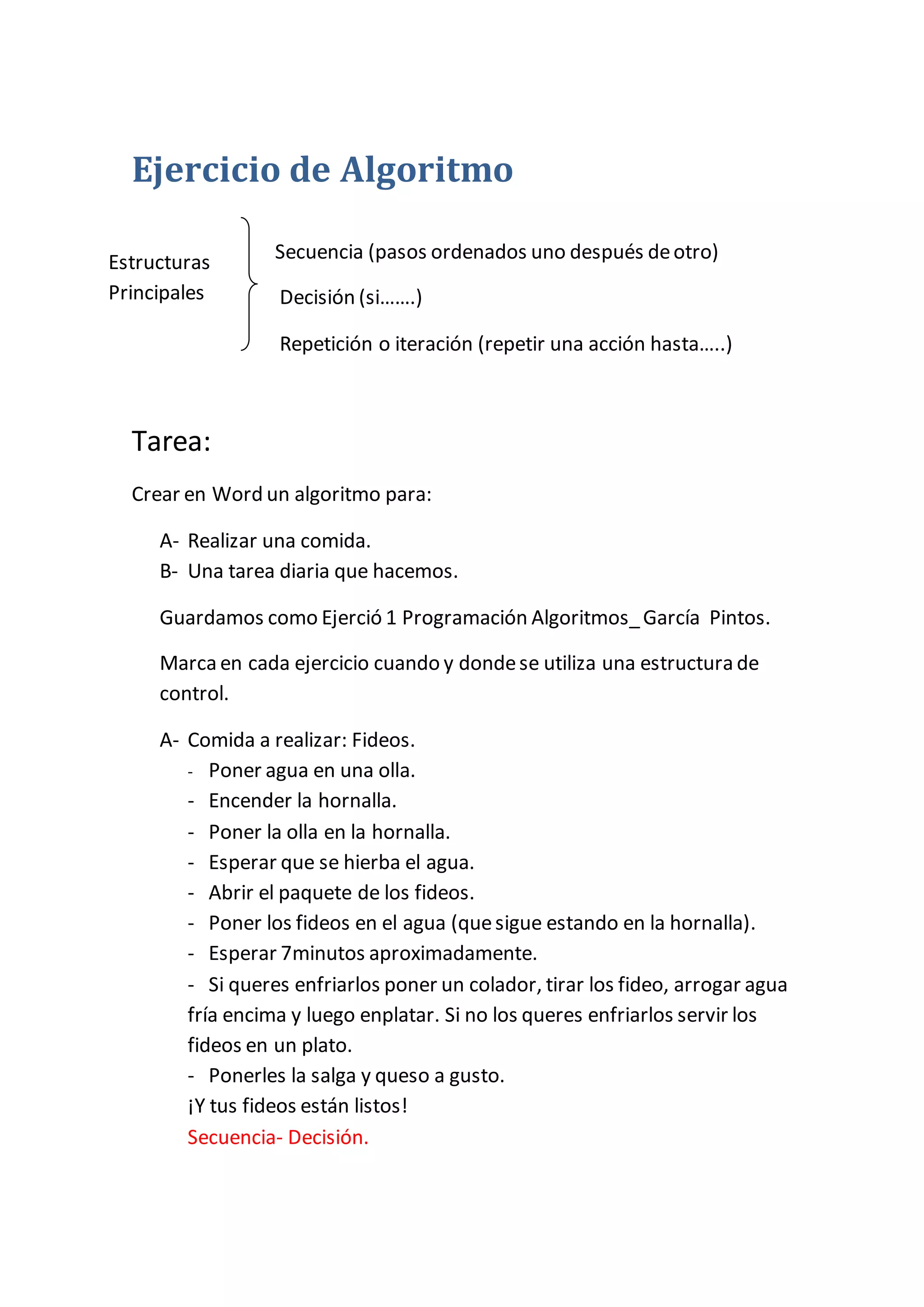 Ejercicio de Algoritmo
Secuencia (pasos ordenados uno después deotro)
Decisión (si…….)
Repetición o iteración (repetir una acción hasta…..)
Tarea:
Crear en Word un algoritmo para:
A- Realizar una comida.
B- Una tarea diaria que hacemos.
Guardamos como Ejerció 1 Programación Algoritmos_García Pintos.
Marca en cada ejercicio cuando y dondese utiliza una estructura de
control.
A- Comida a realizar: Fideos.
- Poner agua en una olla.
- Encender la hornalla.
- Poner la olla en la hornalla.
- Esperar que se hierba el agua.
- Abrir el paquete de los fideos.
- Poner los fideos en el agua (quesigue estando en la hornalla).
- Esperar 7minutos aproximadamente.
- Si queres enfriarlos poner un colador, tirar los fideo, arrogar agua
fría encima y luego enplatar. Si no los queres enfriarlos servir los
fideos en un plato.
- Ponerles la salga y queso a gusto.
¡Y tus fideos están listos!
Secuencia- Decisión.
Estructuras
Principales