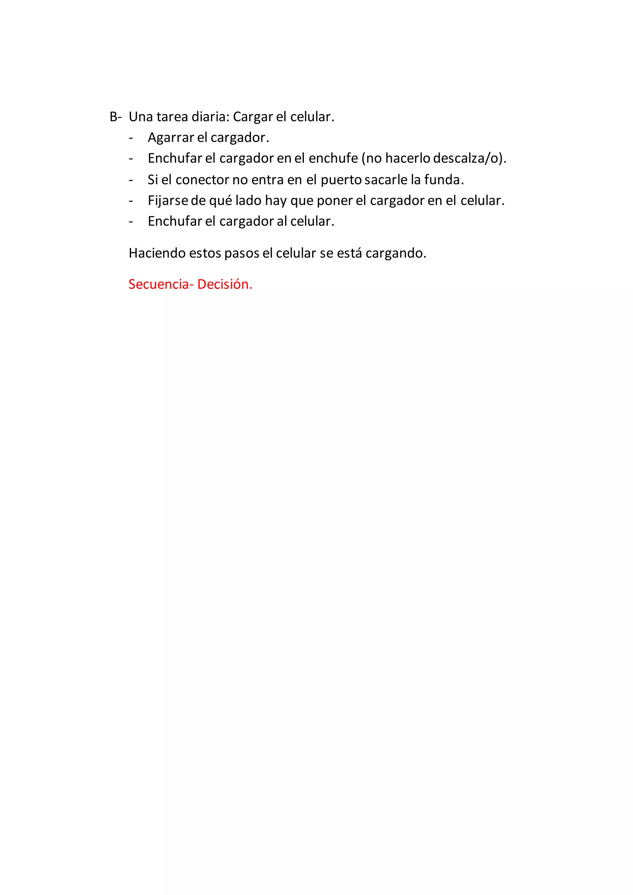 B- Una tarea diaria: Cargar el celular.
- Agarrar el cargador.
- Enchufar el cargador en el enchufe (no hacerlo descalza/o).
- Si el conector no entra en el puerto sacarle la funda.
- Fijarsede qué lado hay que poner el cargador en el celular.
- Enchufar el cargador al celular.
Haciendo estos pasos el celular se está cargando.
Secuencia- Decisión.