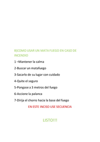 B)COMO USAR UN MATA FUEGO EN CASO DE
INCENDIO
1 –Mantener la calma
2-Buscar un matafuego
3-Sacarlo de su lugar con cuidado
4-Quite el seguro
5-Pongase a 3 metros del fuego
6-Accione la palanca
7-Dirija el chorro hacia la base del fuego
EN ESTE INCISO USE SECUENCIA
LISTO!!!
 