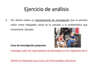 Ejercicio de análisis
3. Por último realiza un planteamiento de investigación que te permita
influir como trabajador social en la solución a la problemática que
encontraste. Ejemplo:
Línea de Investigación propuesta
Investigar sobre las repercusiones de desempleo en los integrantes de la
familia y la depresión que causa, así como posibles soluciones.