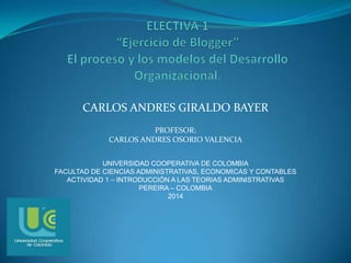 CARLOS ANDRES GIRALDO BAYER
PROFESOR:
CARLOS ANDRES OSORIO VALENCIA
UNIVERSIDAD COOPERATIVA DE COLOMBIA
FACULTAD DE CIENCIAS ADMINISTRATIVAS, ECONOMICAS Y CONTABLES
ACTIVIDAD 1 – INTRODUCCIÓN A LAS TEORIAS ADMINISTRATIVAS
PEREIRA – COLOMBIA
2014
 