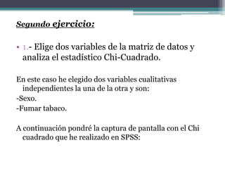 Segundo ejercicio:


• 1.- Elige dos variables de la matriz de datos y
  analiza el estadístico Chi-Cuadrado.

En este caso he elegido dos variables cualitativas
  independientes la una de la otra y son:
-Sexo.
-Fumar tabaco.

A continuación pondré la captura de pantalla con el Chi
  cuadrado que he realizado en SPSS:
 