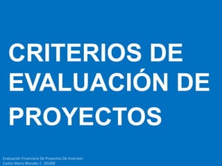 Evaluación Financiera De Proyectos De Inversión
Carlos Mario Morales C 2018©
CRITERIOS DE
EVALUACIÓN DE
PROYECTOS