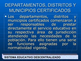 DEPARTAMENTOS, DISTRITOS Y MUNICIPIOS CERTIFICADOS  Los departamentos, distritos y municipios certificados comenzaron a ser responsables de prestar directamente el servicio educativo en su respectiva área de jurisdicción atendiendo las necesidades de la población. Para ello tienen una serie de funciones asignadas por la normatividad vigente.   SISTEMA EDUCATIVO DESCENTRALIZADO  