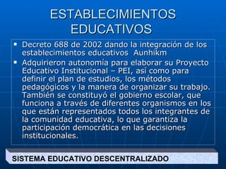 ESTABLECIMIENTOS EDUCATIVOS  Decreto 688 de 2002 dando  la integración de los establecimientos educativos  Aunhikm Adquirieron autonomía para elaborar su Proyecto Educativo Institucional – PEI, así como para definir el plan de estudios, los métodos pedagógicos y la manera de organizar su trabajo. También se constituyó el gobierno escolar, que funciona a través de diferentes organismos en los que están representados todos los integrantes de la comunidad educativa, lo que garantiza la participación democrática en las decisiones institucionales. SISTEMA EDUCATIVO DESCENTRALIZADO  