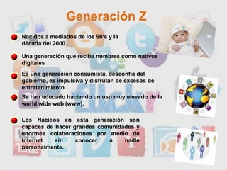 Generación ZNacidos a mediados de los 90‘s y la década del 2000Una generación que recibe nombres como nativos digitalesEs una generación consumista, desconfía del gobierno, es impulsiva y disfrutan de excesos de entretenimientoSe han educado haciendo un uso muy elevado de la worldwide web (www). Los Nacidos en esta generación son capaces de hacer grandes comunidades y enormes colaboraciones por medio de Internet sin conocer a nadie personalmente.