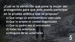 ¿Cuál es la condición que pone la mujer del
protagonista para que este pueda participar
en la prueba atlética que se propuso?
a) Que tenga un entrenamiento adecuado
b) Que lo acepte el comité organizador
c) Que su padre sea el entrenador
d) Todas las anteriores
e) Ninguna de las anteriores
 