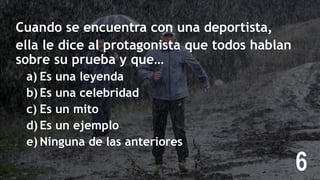 Cuando se encuentra con una deportista,
ella le dice al protagonista que todos hablan
sobre su prueba y que…
a) Es una leyenda
b) Es una celebridad
c) Es un mito
d) Es un ejemplo
e) Ninguna de las anteriores
 