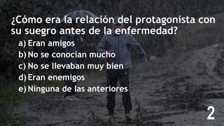¿Cómo era la relación del protagonista con
su suegro antes de la enfermedad?
a) Eran amigos
b) No se conocían mucho
c) No se llevaban muy bien
d) Eran enemigos
e) Ninguna de las anteriores
 