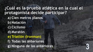 ¿Cuál es la prueba atlética en la cual el
protagonista decide participar?
a) Cien metros planos
b) Natación
c) Ciclismo
d) Maratón
e) Triatlón (Ironman)
f) Todas las anteriores
g) Ninguna de las anteriores
 