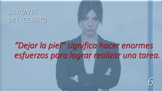 “Dejar la piel” significa hacer enormes
esfuerzos para lograr realizar una tarea.
LA PUNTA
DEL ICEBERG
6
 
