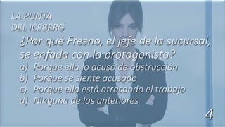 ¿Por qué Fresno, el jefe de la sucursal,
se enfada con la protagonista?
a) Porque ella lo acusó de obstrucción
b) Porque se siente acusado
c) Porque ella está atrasando el trabajo
d) Ninguna de las anteriores
LA PUNTA
DEL ICEBERG
4
 
