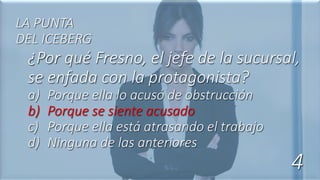 ¿Por qué Fresno, el jefe de la sucursal,
se enfada con la protagonista?
a) Porque ella lo acusó de obstrucción
b) Porque se siente acusado
c) Porque ella está atrasando el trabajo
d) Ninguna de las anteriores
LA PUNTA
DEL ICEBERG
4
 