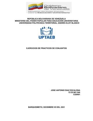 REPÚBLICA BOLIVARIANA DE VENEZUELA
MINISTERIO DEL PODER POPULAR PARA EDUCACIÓN UNIVERSITARIA
UNIVERSIDAD POLITÉCNICA TERRITORIAL ANDRÉS ELOY BLANCO
EJERCICIOS DE PRACTICOS DE CONJUNTOS
JOSE ANTONIO DIAZ ESCALONA
CI:25.961.546
CO0401
BARQUISIMETO, DICIEMBRE 05 DEL 2021