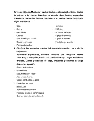 Terrenos, Edificios, Mobiliario y equipo, Equipo de cómputo electrónico, Equipo
de entrega o de reparto, Depósitos en garantía, Caja, Bancos, Mercancías
(Inventarios o Almacén), Clientes, Documentos por cobrar, Deudores diversos,
Pagos anticipados.
- Caja
- Banco
- Mercancías
- Clientes
- Documentos por cobrar
- Deudores diversos
- Pagos anticipados
- Terrenos
- Edificios
- Mobiliario y equipo
- Equipo de cómputo
- Equipo de reparto
- Depósitos de garantía
9. Clasifique las siguientes cuentas del pasivo de acuerdo a su grado de
exigibilidad.
Acreedores hipotecarios, Intereses cobrados por anticipado, Rentas
cobradas por anticipado, Proveedores, Documentos por pagar, Acreedores
diversos, Gastos pendientes de pago, Impuestos pendientes de pago
(impuestos x pagar).
Pasivo no Circulante
- Proveedores
- Documentos por pagar
- Acreedores diversos
- Gastos pendientes de pago
- Impuestos por pagar
Pasivo Fijo
- Acreedores hipotecarios
- Intereses cobrados por anticipado
- Cuentas cobradas por anticipado
 
