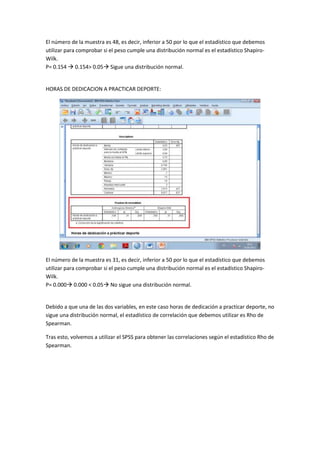 El número de la muestra es 48, es decir, inferior a 50 por lo que el estadístico que debemos
utilizar para comprobar si el peso cumple una distribución normal es el estadístico Shapiro-
Wilk.
P= 0.154  0.154> 0.05 Sigue una distribución normal.
HORAS DE DEDICACION A PRACTICAR DEPORTE:
El número de la muestra es 31, es decir, inferior a 50 por lo que el estadístico que debemos
utilizar para comprobar si el peso cumple una distribución normal es el estadístico Shapiro-
Wilk.
P= 0.000 0.000 < 0.05 No sigue una distribución normal.
Debido a que una de las dos variables, en este caso horas de dedicación a practicar deporte, no
sigue una distribución normal, el estadístico de correlación que debemos utilizar es Rho de
Spearman.
Tras esto, volvemos a utilizar el SPSS para obtener las correlaciones según el estadístico Rho de
Spearman.
 