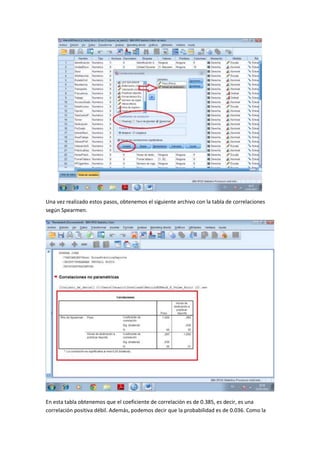 Una vez realizado estos pasos, obtenemos el siguiente archivo con la tabla de correlaciones
según Spearmen.
En esta tabla obtenemos que el coeficiente de correlación es de 0.385, es decir, es una
correlación positiva débil. Además, podemos decir que la probabilidad es de 0.036. Como la
 