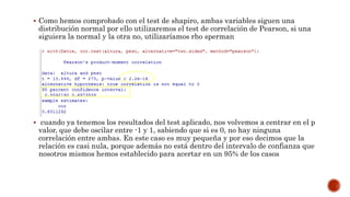  Como hemos comprobado con el test de shapiro, ambas variables siguen una
distribución normal por ello utilizaremos el test de correlación de Pearson, si una
siguiera la normal y la otra no, utilizaríamos rho sperman
 cuando ya tenemos los resultados del test aplicado, nos volvemos a centrar en el p
valor, que debe oscilar entre -1 y 1, sabiendo que si es 0, no hay ninguna
correlación entre ambas. En este caso es muy pequeña y por eso decimos que la
relación es casi nula, porque además no está dentro del intervalo de confianza que
nosotros mismos hemos establecido para acertar en un 95% de los casos
 