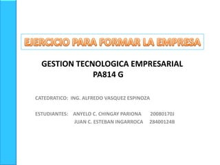 EJERCICIO PARA FORMAR LA EMPRESA     GESTION TECNOLOGICA EMPRESARIALPA814 G CATEDRATICO:  ING. ALFREDO VASQUEZ ESPINOZA ESTUDIANTES:    ANYELO C. CHINGAY PARIONA       20080170J                                 JUAN C. ESTEBAN INGARROCA     28400124B 