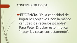 CONCEPTOS DE E-E-E-E
EFICIENCIA. “Es la capacidad de
lograr los objetivos, con la menor
cantidad de recursos posibles”.
Para Peter Drucker esto implica
“hacer las cosas correctamente”.
 