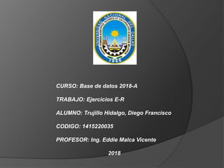CURSO: Base de datos 2018-A
TRABAJO: Ejercicios E-R
ALUMNO: Trujillo Hidalgo, Diego Francisco
CODIGO: 1415220035
PROFESOR: Ing. Eddie Malca Vicente
2018
 
