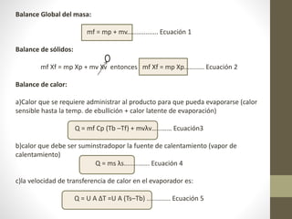 Balance Global del masa:
mf = mp + mv................. Ecuación 1
Balance de sólidos:
mf Xf = mp Xp + mv Xv entonces mf Xf = mp Xp........... Ecuación 2
Balance de calor:
a)Calor que se requiere administrar al producto para que pueda evaporarse (calor
sensible hasta la temp. de ebullición + calor latente de evaporación)
Q = mf Cp (Tb –Tf) + mvλv………… Ecuación3
b)calor que debe ser suminstradopor la fuente de calentamiento (vapor de
calentamiento)
Q = ms λs.............. Ecuación 4
c)la velocidad de transferencia de calor en el evaporador es:
Q = U A ∆T =U A (Ts–Tb) ............. Ecuación 5
 